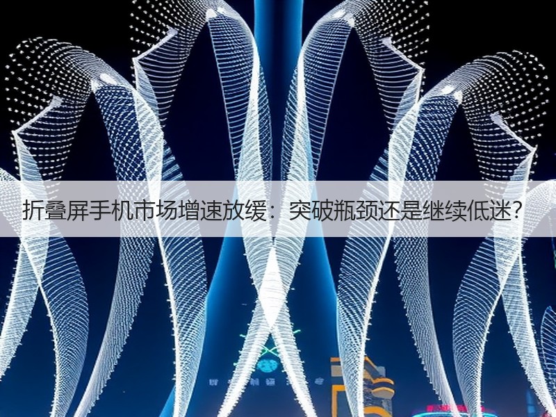 折叠屏手机市场增速放缓：突破瓶颈还是继续