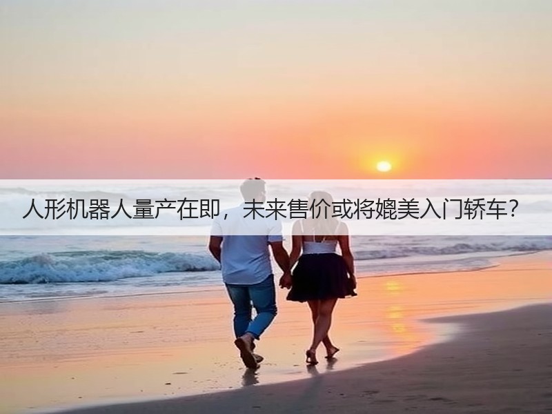 人形机器人量产在即，未来售价或将媲美入门